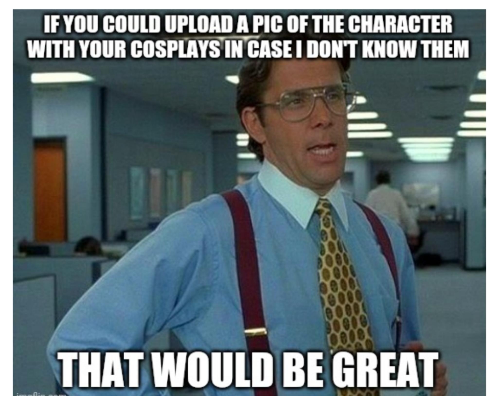IFYOU COULD UPLOAD A PIC OF THE CHARACTER WITH YOUR COSPLAYS IN CASE DONT KNOW THEM g 3 N G q 2 L 1 AF i l 4 5 l o o B HAT WOULD BE GREAT