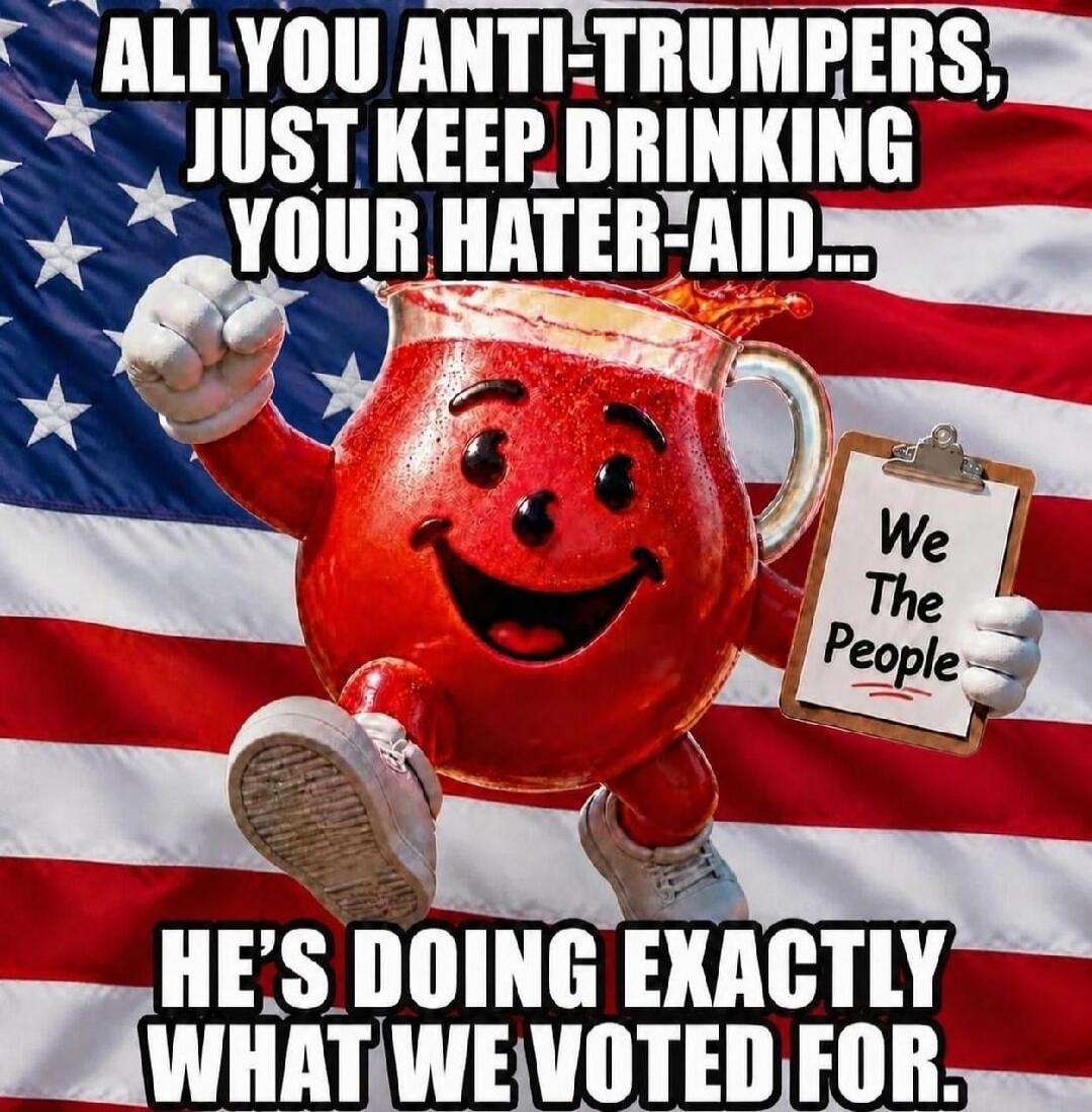 ALL YOU ANTI-TRUMPERS, JUST KEEP DRINKING YOUR HATER-AID... HE'S DOING EXACTLY WHAT WE VOTED FOR. We The People