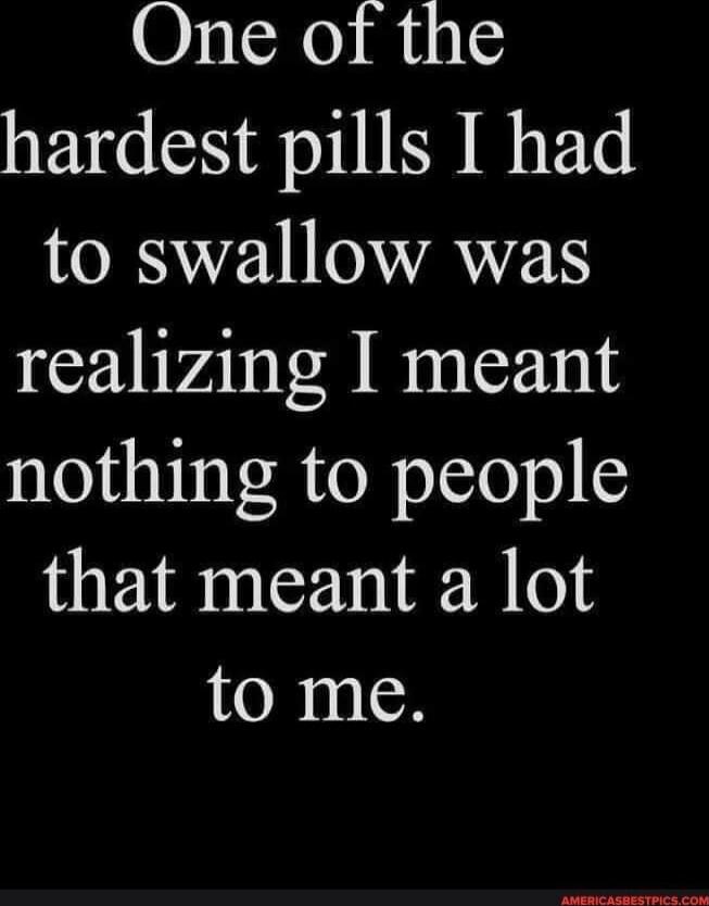 One of the hardest pills I had to swallow was realizing I meant nothing to people that meant a lot to me.