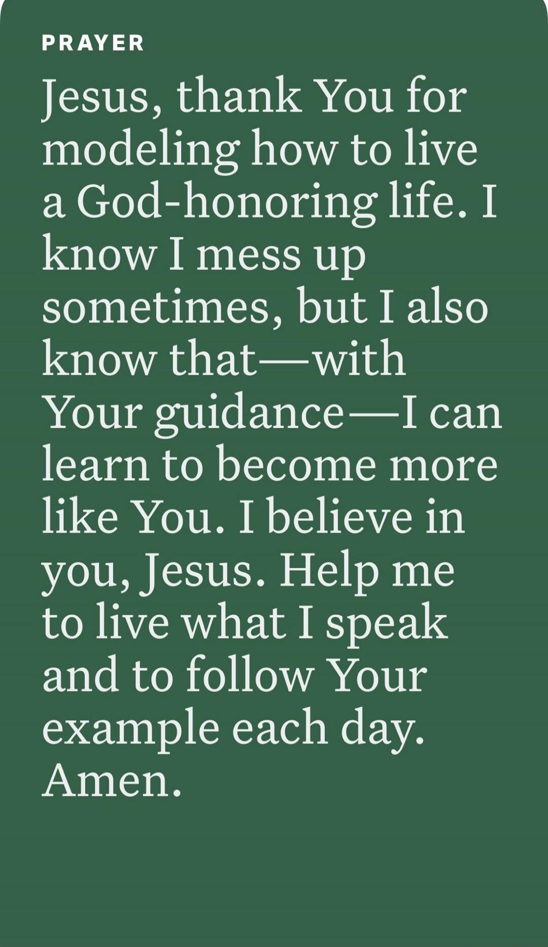 PRAYER
Jesus, thank You for modeling how to live a God-honoring life. I know I mess up sometimes, but I also know that—with Your guidance—I can learn to become more like You. I believe in you, Jesus. Help me to live what I speak and to follow Your example each day. Amen.