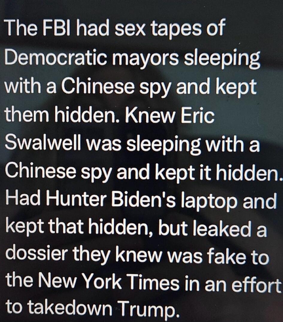 The FBI had sex tapes of Democratic mayors sleeping with a Chinese spy and kept them hidden. Knew Eric Swalwell was sleeping with a Chinese spy and kept it hidden. Had Hunter Biden's laptop and kept that hidden, but leaked a dossier they knew was fake to the New York Times in an effort to takedown Trump.