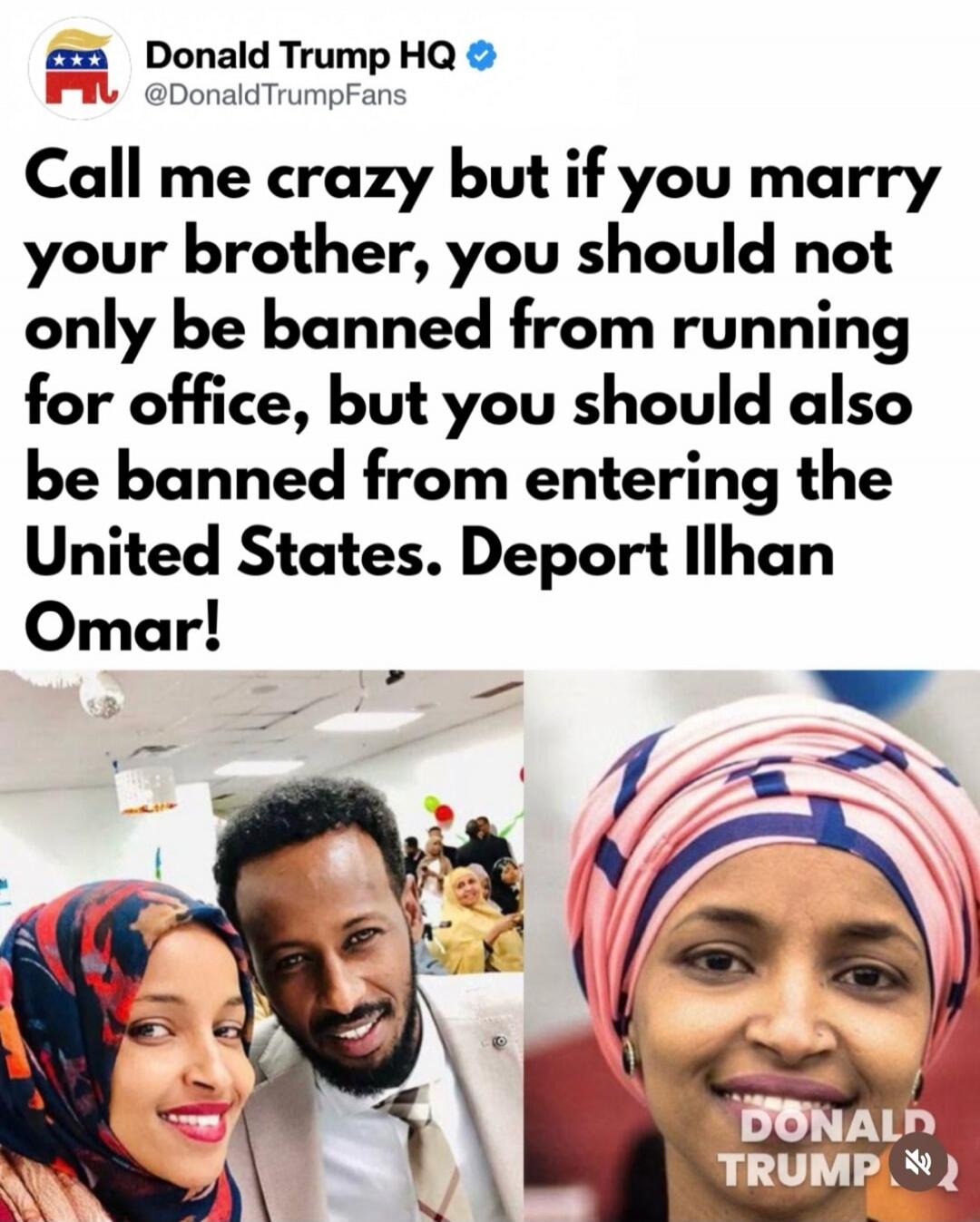 Donald Trump HQ @DonaldTrumpFans Call me crazy but if you marry your brother, you should not only be banned from running for office, but you should also be banned from entering the United States. Deport Ilhan Omar! DONALD TRUMP
