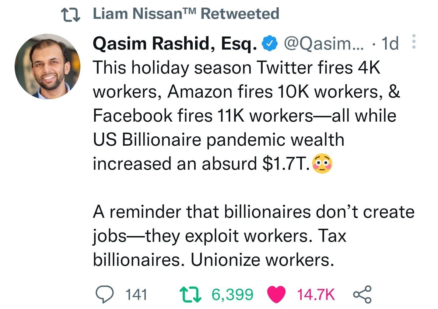 u Liam Nissan Retweeted Qasim Rashid Esq Qasim 1d This holiday season Twitter fires 4K workers Amazon fires 10K workers Facebook fires 11K workersall while US Billionaire pandemic wealth increased an absurd 17T53 A reminder that billionaires dont create jobsthey exploit workers Tax billionaires Unionize workers Q14 116399 147K