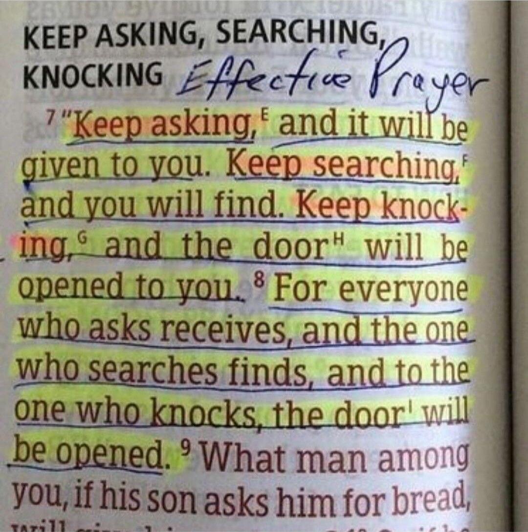 KEEP ASKING, SEARCHING, KNOCKING Effective Prayer 'Keep asking, and it will be given to you. Keep searching, and you will find. Keep knocking, and the door will be opened to you. For everyone who asks receives, and the one who searches finds, and to the one who knocks, the door will be opened.' What man among you, if his son asks him for bread, wil