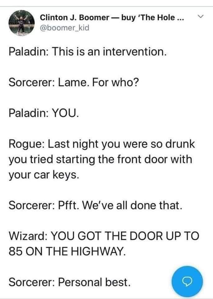 Clinton J Boomer buy The Hole boomer_kid Paladin This is an intervention Sorcerer Lame For who Paladin YOU Rogue Last night you were so drunk you tried starting the front door with your car keys Sorcerer Pfft Weve all done that Wizard YOU GOT THE DOOR UP TO 85 ON THE HIGHWAY Sorcerer Personal best