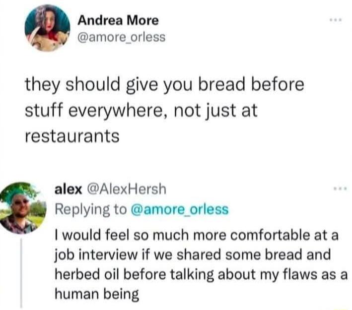 Andrea More amore_orless they should give you bread before stuff everywhere not just at restaurants alex AlexHersh Replying to amore_orless I would feel so much more comfortable at a job interview if we shared some bread and herbed oil before talking about my flaws as a human being