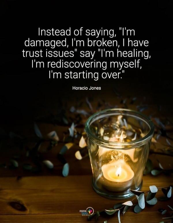 Instead of saying, 'I'm damaged, I'm broken, I have trust issues' say 'I'm healing, I'm rediscovering myself, I'm starting over.' Horacio Jones