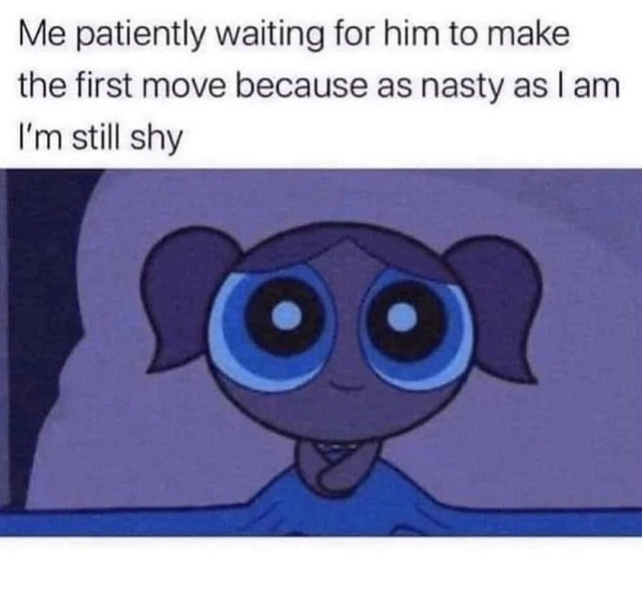 Me patiently waiting for him to make the first move because as nasty as am Im still shy