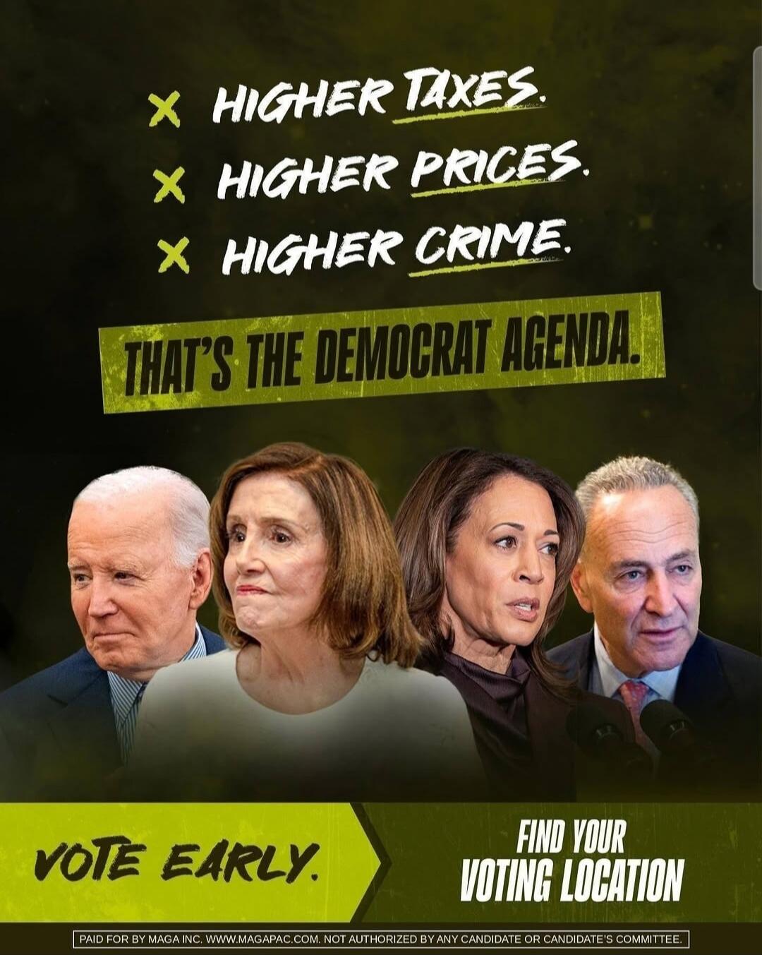 HIGHER TAXES. HIGHER PRICES. HIGHER CRIME. THAT'S THE DEMOCRAT AGENDA. VOTE EARLY. FIND YOUR VOTING LOCATION. PAID FOR BY MAGA INC. WWW.MAGAPAC.COM. NOT AUTHORIZED BY ANY CANDIDATE OR CANDIDATE'S COMMITTEE.