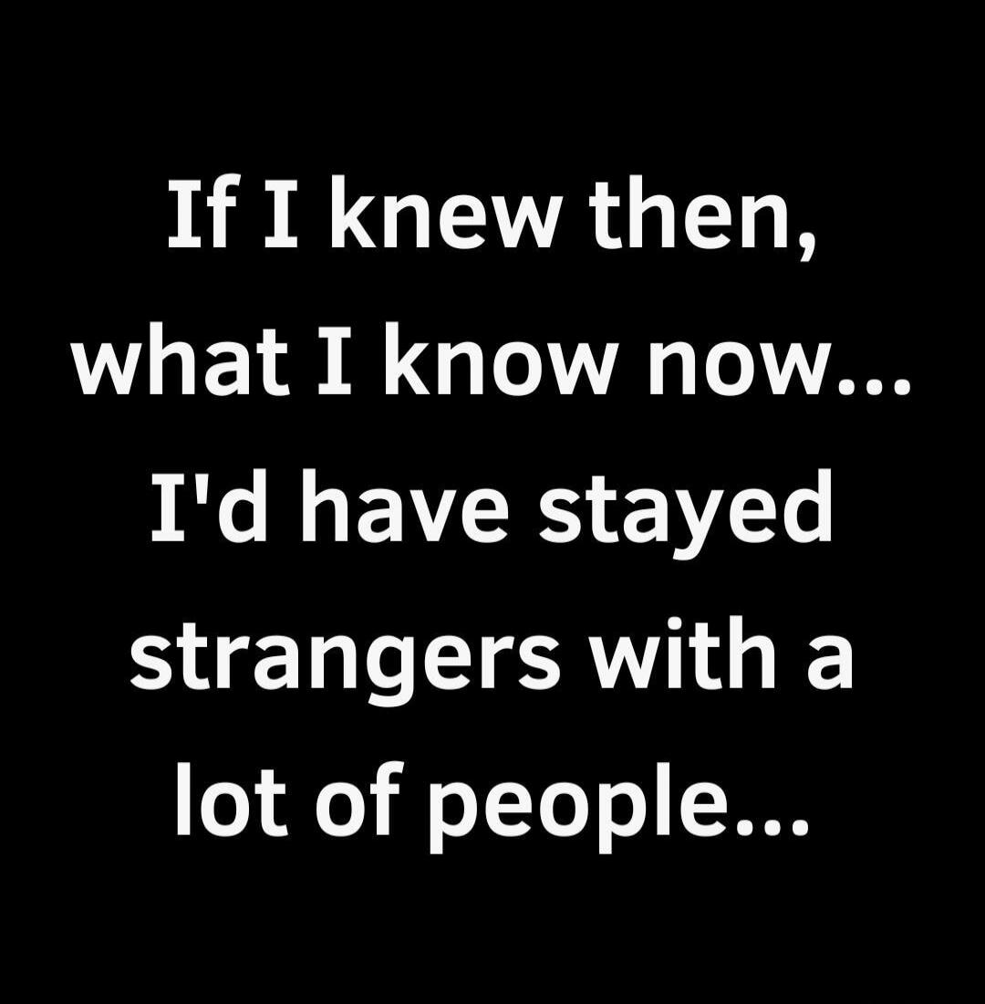 If I knew then, what I know now... I'd have stayed strangers with a lot of people...
