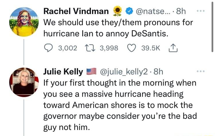 Rachel Vindman natse 8h We should use theythem pronouns for hurricane lan to annoy DeSantis 3002 10 3998 Q 395k T Julie Kelly 2 julie_kelly2 8h If your first thought in the morning when you see a massive hurricane heading toward American shores is to mock the governor maybe consider youre the bad guy not him