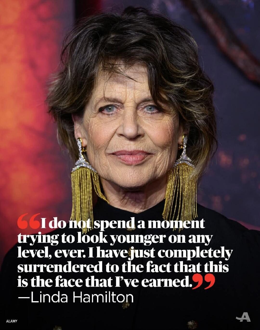 I do not spend a moment trying to look younger on any level, ever. I have just completely surrendered to the fact that this is the face that I’ve earned. —Linda Hamilton