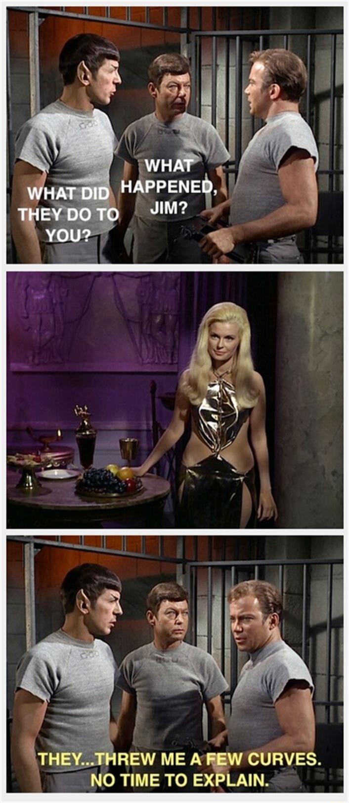 WHAT DID THEY DO TO YOU? WHAT HAPPENED, JIM? THEY... THREW ME A FEW CURVES. NO TIME TO EXPLAIN.