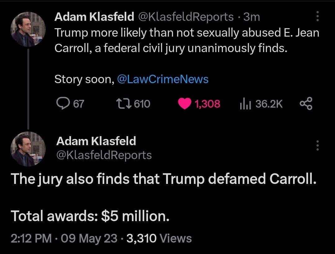Adam Klasfeld KlasfeldReports 3m L Trump more likely than not sexually abused E Jean Carroll a federal civil jury unanimously finds Story soon LawCrimeNews Qer 11610 1308 1362K Adam Klasfeld KlasfeldReports The jury also finds that Trump defamed Carroll Total awards 5 million 212 PM 09 May 23 3310 Views