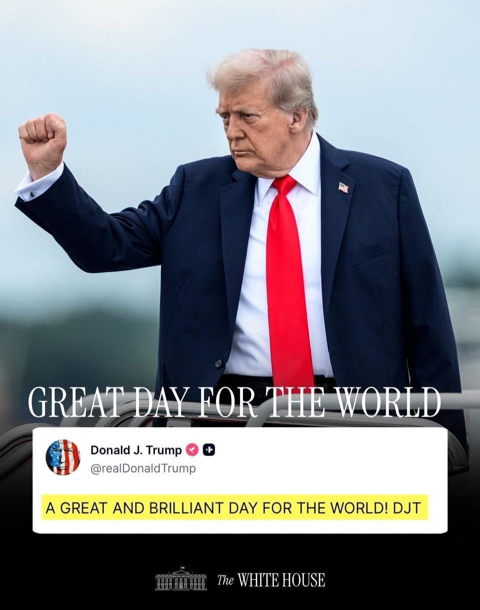 GREAT DAY FOR THE WORLD Donald J. Trump @realDonaldTrump A GREAT AND BRILLIANT DAY FOR THE WORLD! DJT The White House