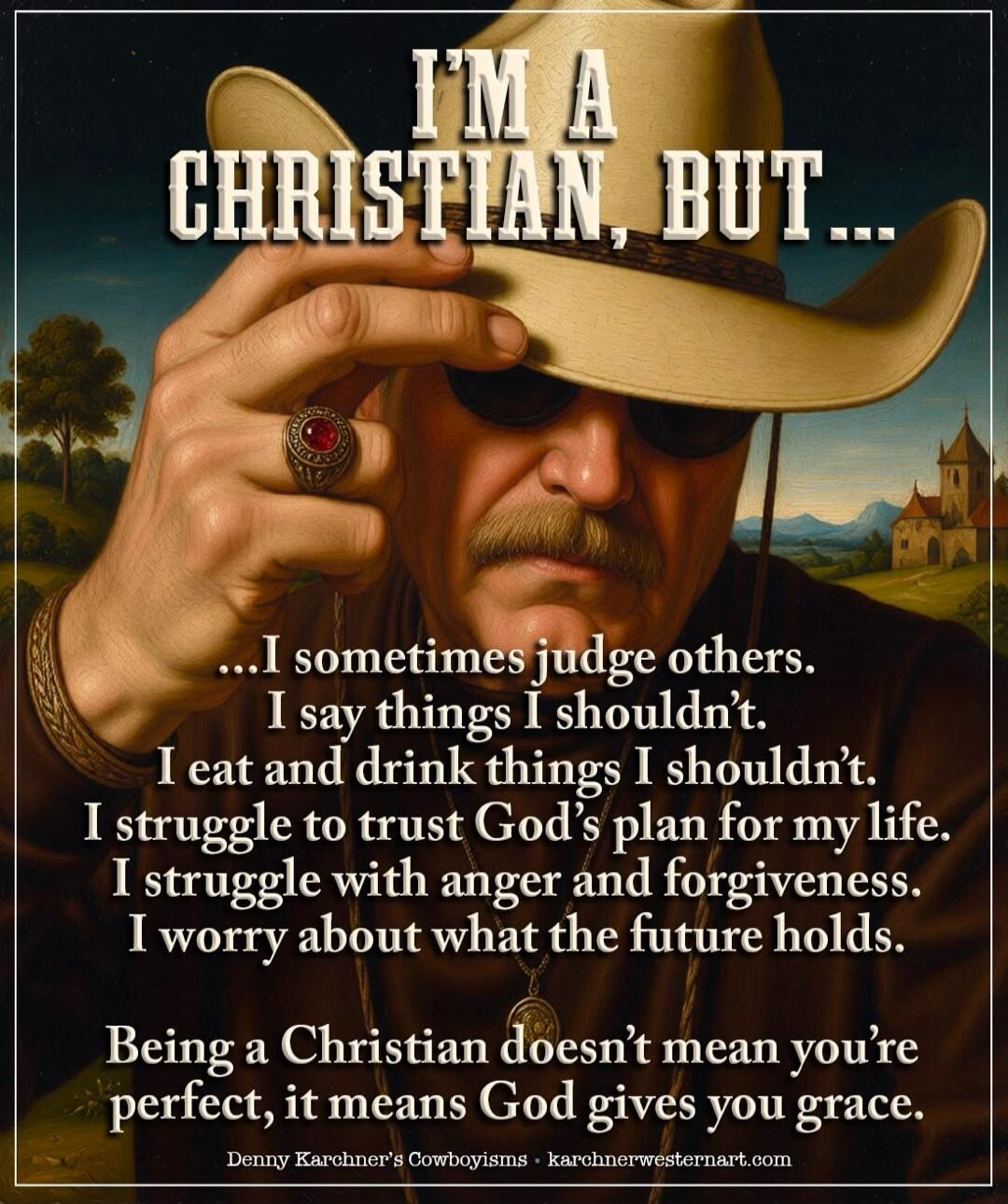 I'm a Christian, but I sometimes judge others. I say things I shouldn't. I eat and drink things I shouldn't. I struggle to trust God's plan for my life. I struggle with anger and forgiveness. I worry about what the future holds. Being a Christian doesn't mean you're perfect, it means God gives you grace. Denny Karchner's Cowboyisms.