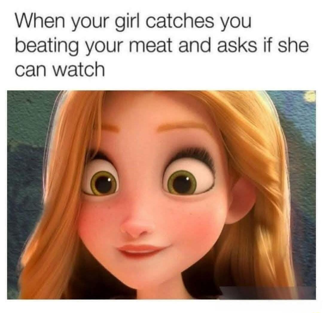 When your girl catches you beating your meat and asks if she can watch