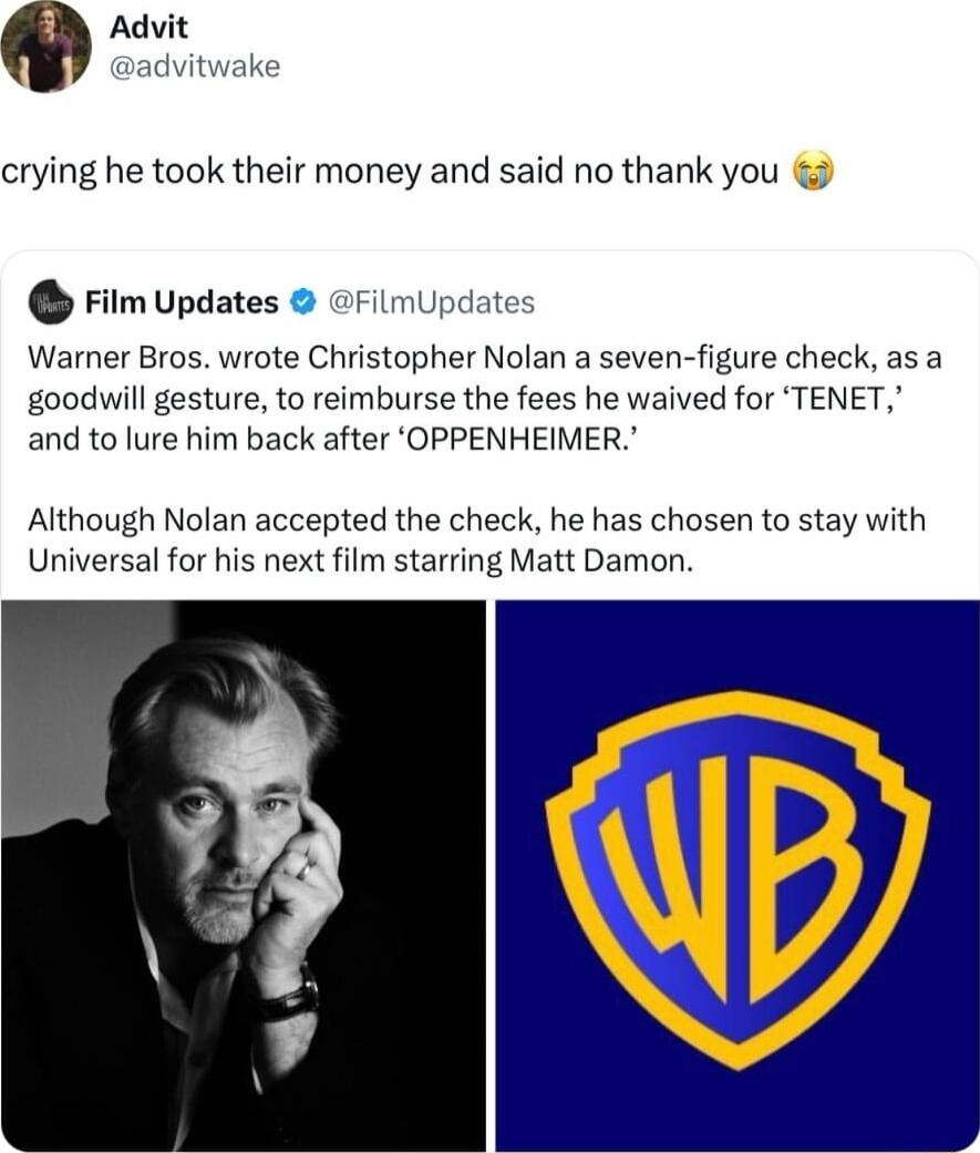 crying he took their money and said no thank you Film Updates FilmUpdate Warner Bros wrote Christopher Nolan a seven figure check as a goodwill gesture to reimburse the fees he waived for TENET and to lure him back after OPPENHEIMER Although Nolan accepted the check he has chosen to stay with Universal for his next film starring Matt Damon