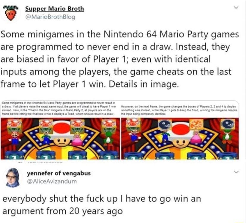 g Some minigames in the Nintendo 64 Mario Party games are programmed to never end in a draw Instead they are biased in favor of Player 1 even with identical inputs among the players the game cheats on the last frame to let Player 1 win Details in image a yonnete of vengabus everybody shut the fuck up have to go win an argument from 20 years ago