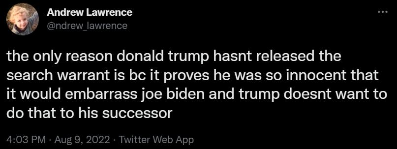 the only reason donald trump hasnt released the search warrant is b it proves he was so innocent that it would embarrass joe biden and trump doesnt want to do that to his successor