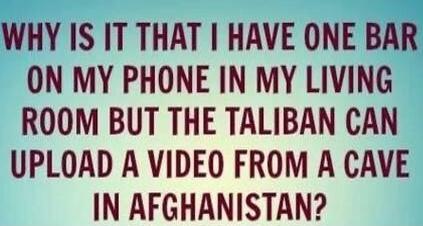 WHY IS IT THAT I HAVE ONE BAR ON MY PHONE IN MY LIVING ROOM BUT THE TALIBAN CAN UPLOAD A VIDEO FROM A CAVE IN AFGHANISTAN?