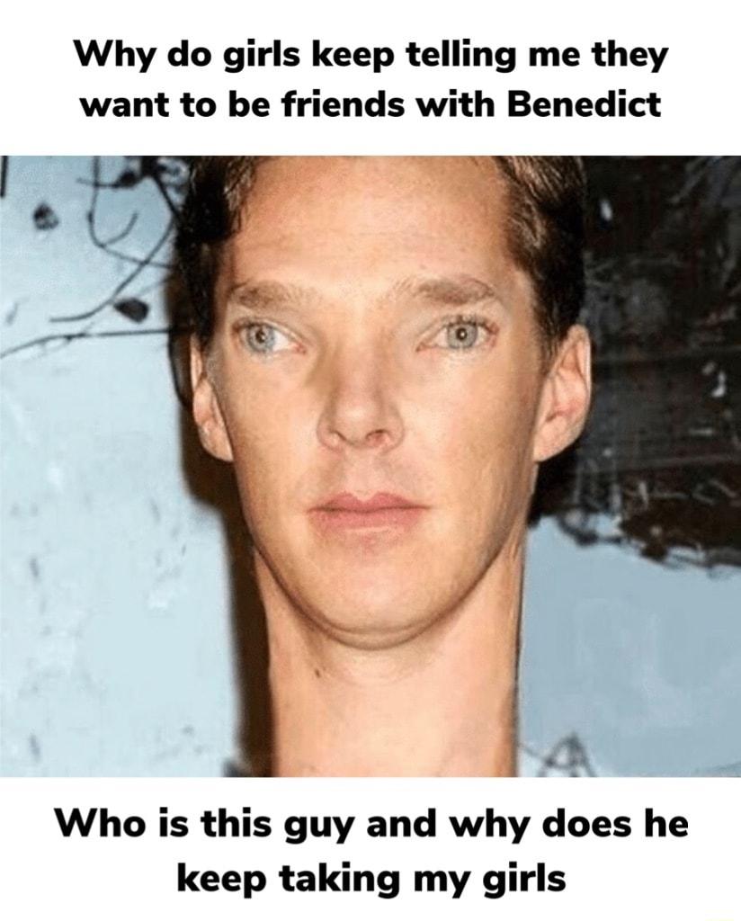 Why do girls keep telling me they want to be friends with Benedict Who is this guy and why does he keep taking my girls