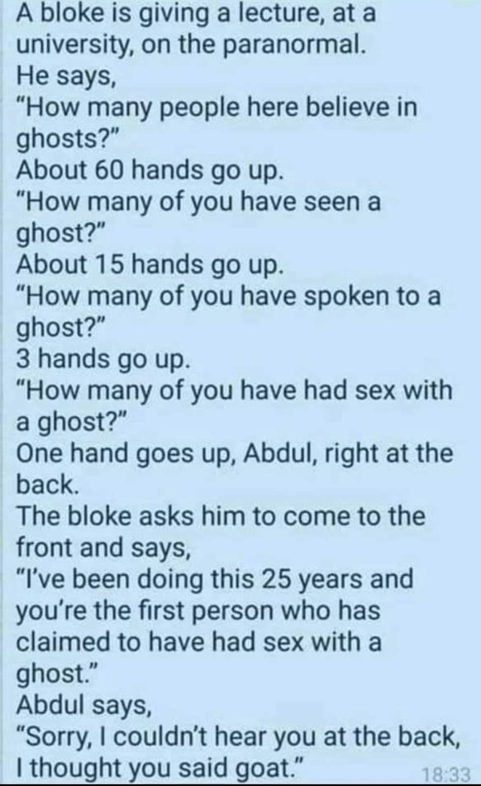 A Dbloke is giving a lecture at a university on the paranormal He says How many people here believe in ghosts About 60 hands go up How many of you have seen a ghost About 15 hands go up How many of you have spoken to a ghost 3 hands go up How many of you have had sex with a ghost One hand goes up Abdul right at the back The bloke asks him to come to the front and says Ive been doing this 25 years 