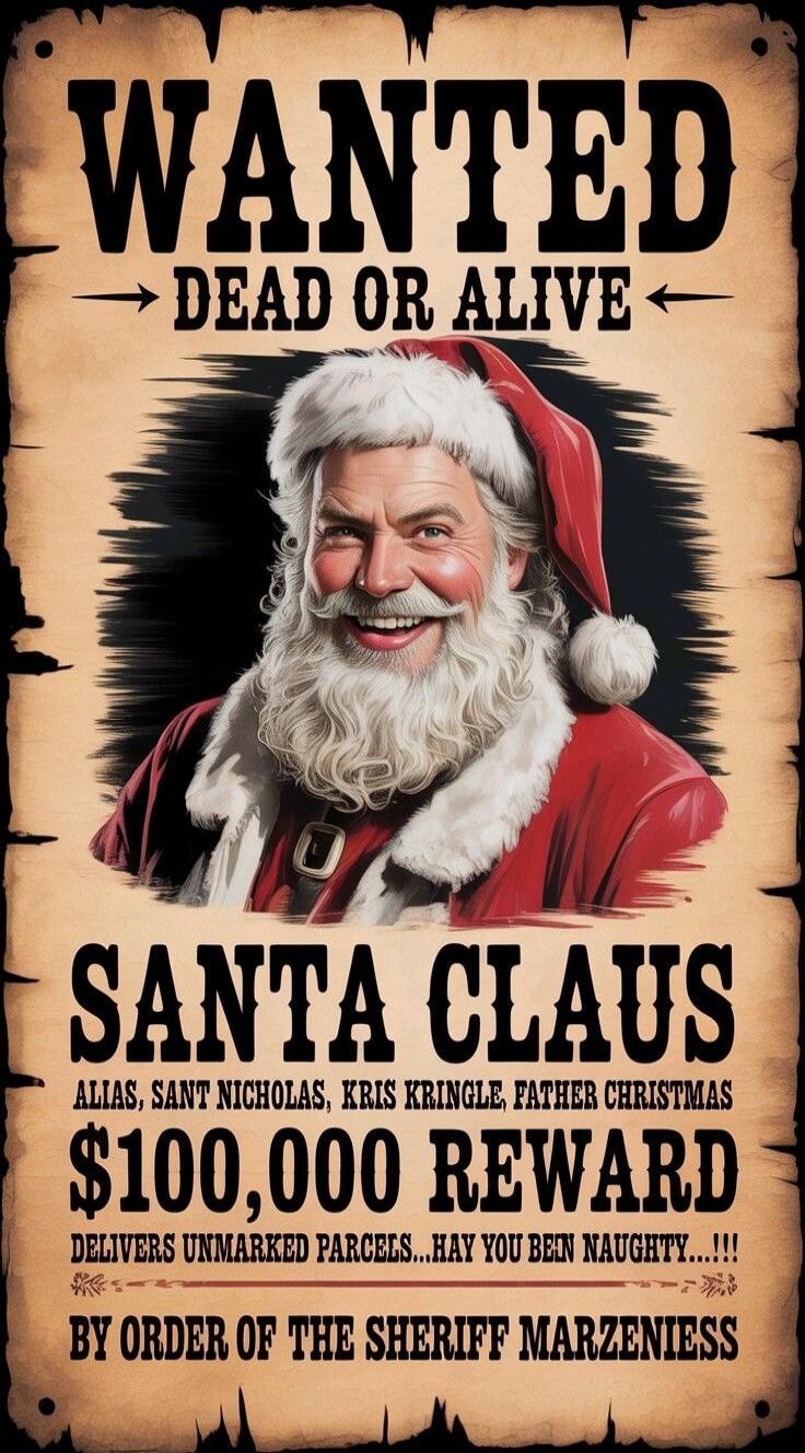 WANTED
DEAD OR ALIVE
SANTA CLAUS
ALIAS, SANT NICHOLAS, KRIS KRINGLE, FATHER CHRISTMAS
$100,000 REWARD
DELIVERS UNMARKED PARCELS... HAY YOU BEEN NAUGHTY ... !!!
BY ORDER OF THE SHERIFF MARZENNIES