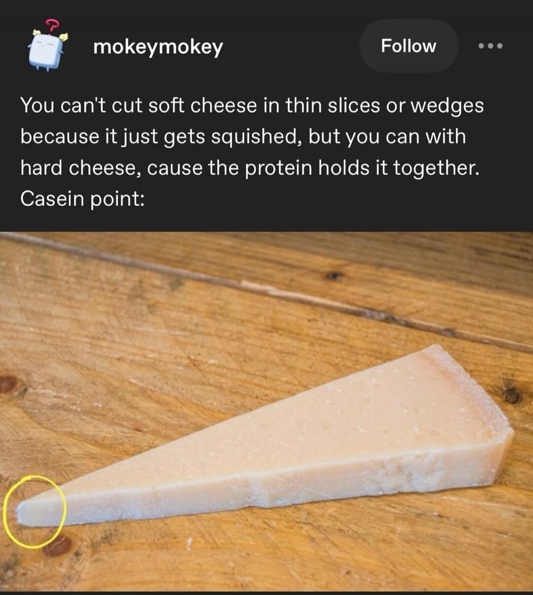 You can't cut soft cheese in thin slices or wedges because it just gets squished, but you can with hard cheese, cause the protein holds it together. Casein point: