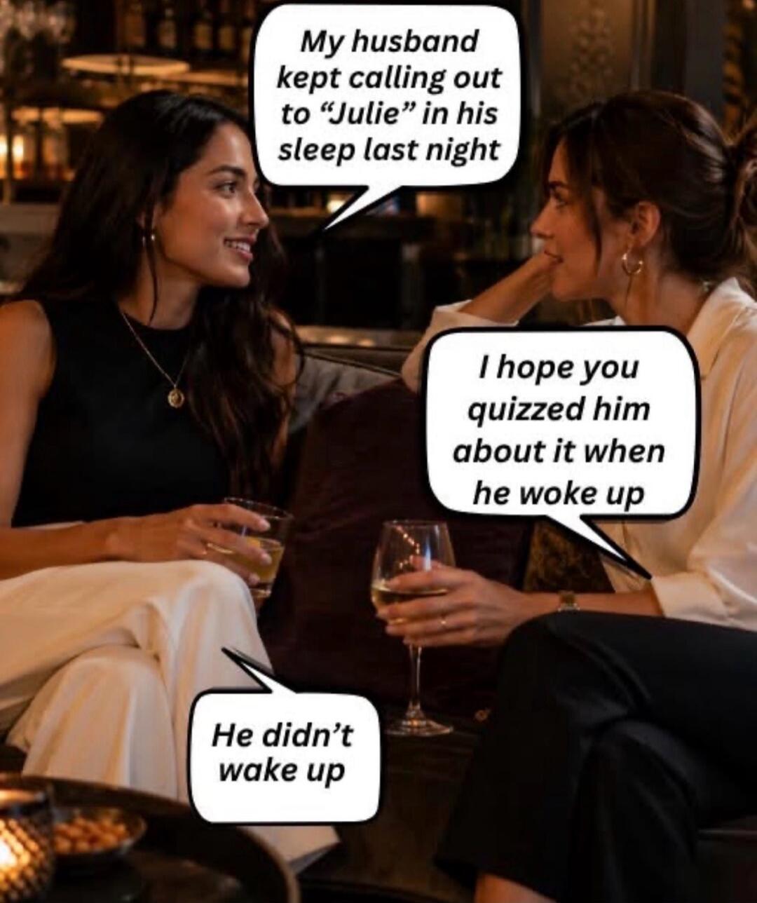 My husband kept calling out to “Julie” in his sleep last night. I hope you quizzed him about it when he woke up. He didn't wake up.