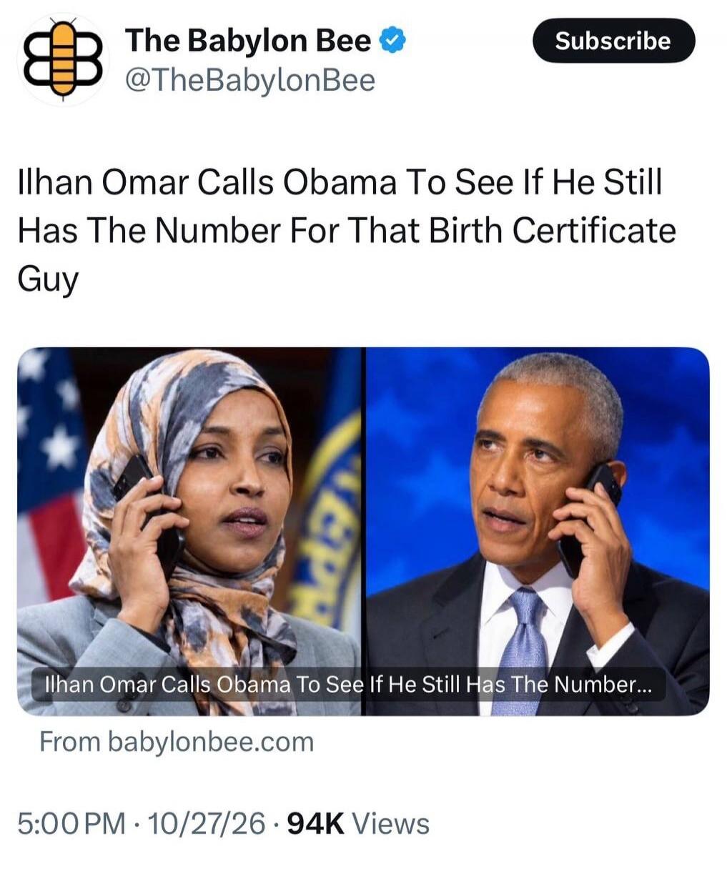 The Babylon Bee @TheBabylonBee Subscribe Ilhan Omar Calls Obama To See If He Still Has The Number For That Birth Certificate Guy Ilhan Omar Calls Obama To See If He Still Has The Number... From babylonbee.com 5:00 PM 10/27/26 94K Views