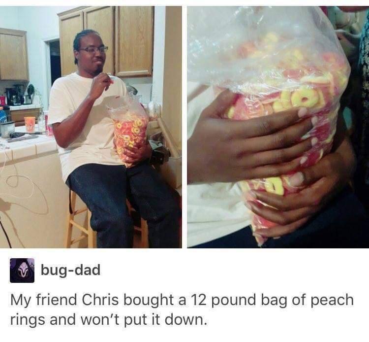 W bug dad My friend Chris bought a 12 pound bag of peach rings and wont put it down