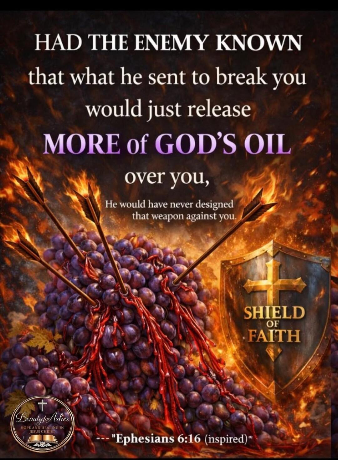 HAD THE ENEMY KNOWN that what he sent to break you would just release MORE of GOD'S OIL over you, He would have never designed that weapon against you. SHIELD OF FAITH. Beauty for Ashes. HOPE AND HEALING IN JESUS CHRIST! Ephesians 6:16 (inspired)