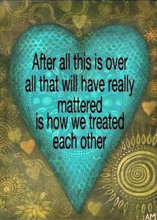 After all this is over all that will have really mattered is how we treated each other