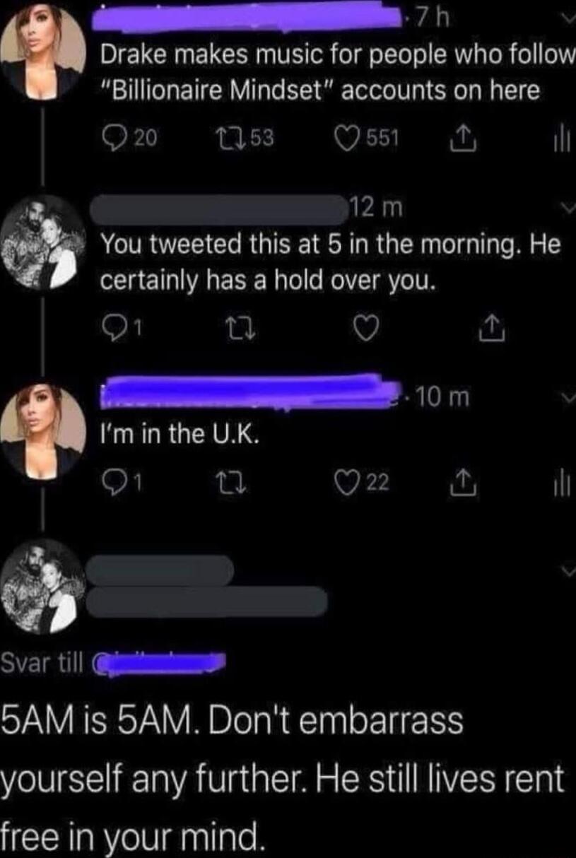 AR Drake makes music for people who follow Billionaire Mindset accounts on here On ns Qs A 2m You tweeted this at 5 in the morning He certalnly has a hold over you 10m FuRLRGCIVA S Q22 il SRR 5AM is 5AM Dont embarrass yourself any further He still lives rent free in your mind