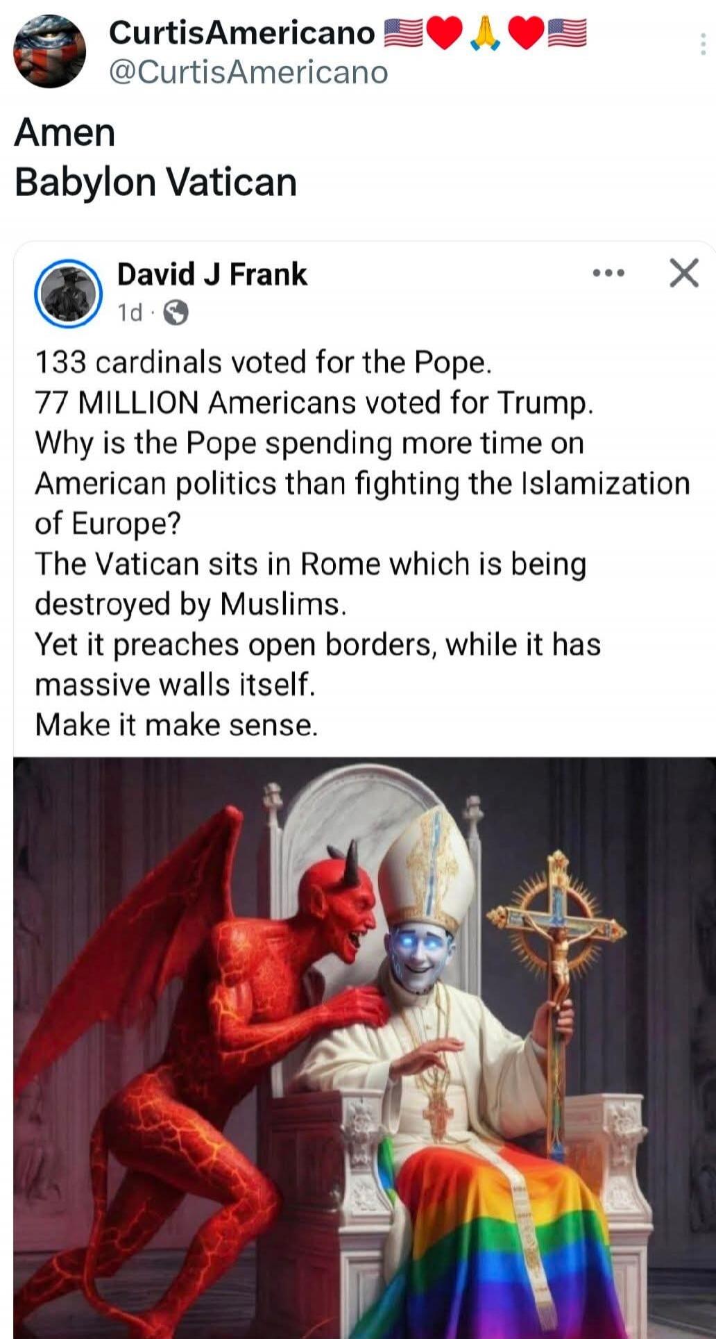 CurtisAmericano 🇺🇸❤️🙏❤️🇺🇸 @CurtisAmericano Amen Babylon Vatican David J Frank 1d 133 cardinals voted for the Pope. 77 MILLION Americans voted for Trump. Why is the Pope spending more time on American politics than fighting the Islamization of Europe? The Vatican sits in Rome which is being destroyed by Muslims. Yet it preaches open borders, while i