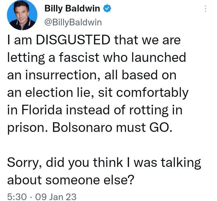 e Billy Baldwin BillyBaldwin am DISGUSTED that we are letting a fascist who launched an insurrection all based on an election lie sit comfortably in Florida instead of rotting in prison Bolsonaro must GO Sorry did you think was talking about someone else 530 09 Jan 23