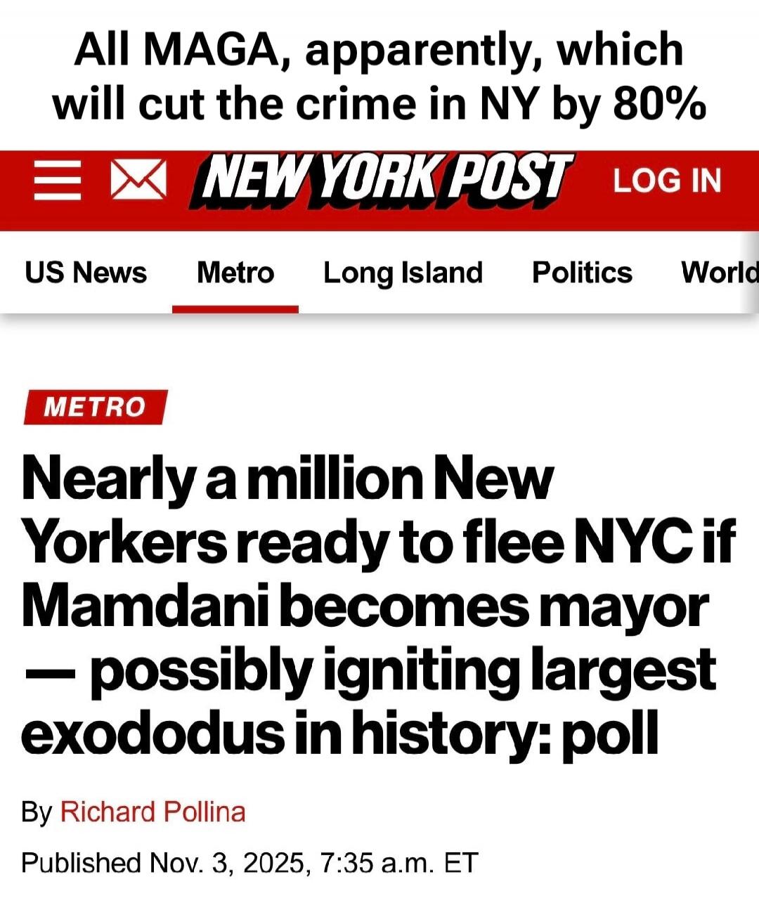 All MAGA, apparently, which will cut the crime in NY by 80%

NEW YORK POST
METRO

Nearly a million New Yorkers ready to flee NYC if Mamdani becomes mayor — possibly igniting largest exodus in history: poll

By Richard Pollina

Published Nov. 3, 2025, 7:35 a.m. ET