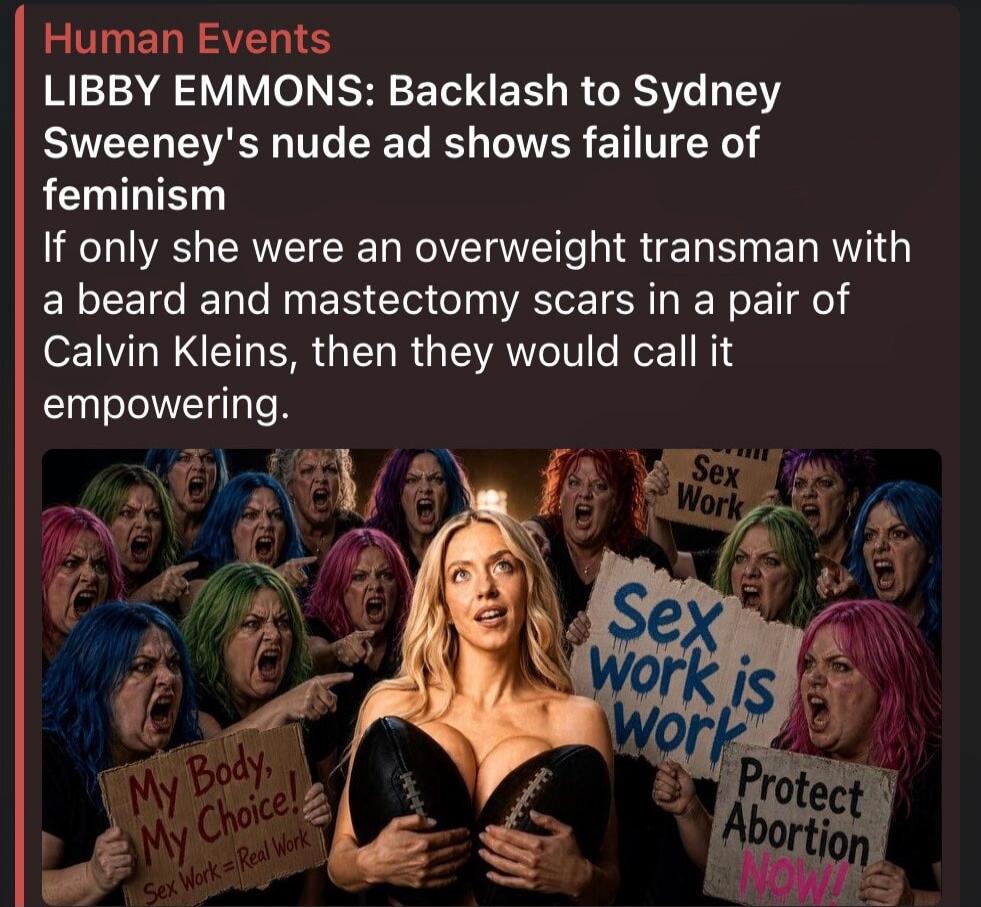 Human Events LIBBY EMMONS: Backlash to Sydney Sweeney's nude ad shows failure of feminism If only she were an overweight transman with a beard and mastectomy scars in a pair of Calvin Kleins, then they would call it empowering. My Body, My Choice! Sex Work = Real Work Sex Work Protect Abortion NOW!