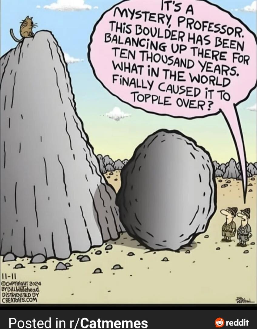It's a mystery, professor, this boulder has been balancing up there for ten thousand years. What in the world finally caused it to topple over?