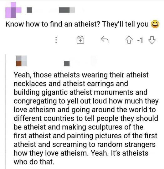 Know how to find an atheist Theyll tell you a a Yeah those atheists wearing their atheist necklaces and atheist earrings and building gigantic atheist monuments and congregating to yell out loud how much they love atheism and going around the world to different countries to tell people they should be atheist and making sculptures of the first atheist and painting pictures of the first atheist and 