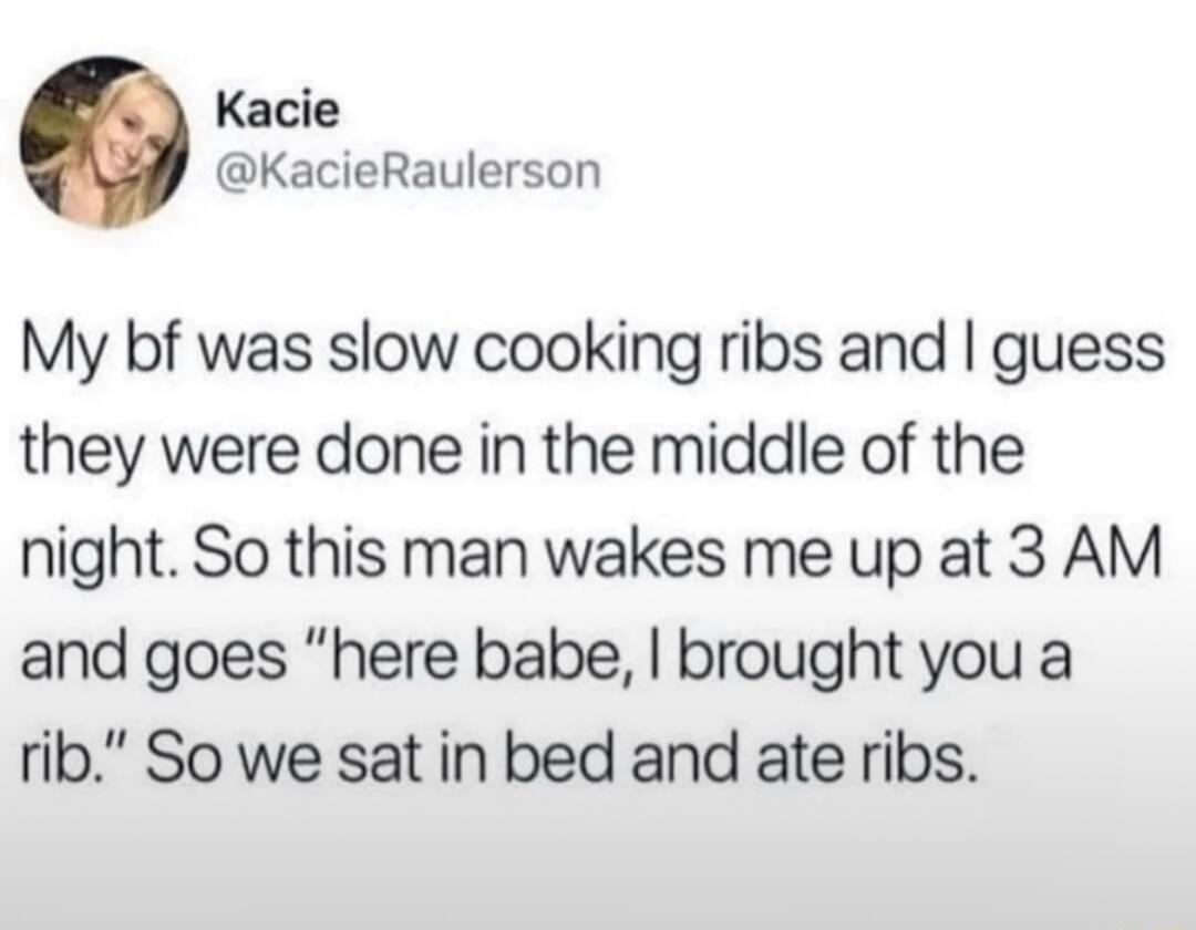 Kacie KacieRaulerson My bf was slow cooking ribs and guess they were done in the middle of the night So this man wakes me up at 3 AM and goes here babe brought you a rib So we sat in bed and ate ribs