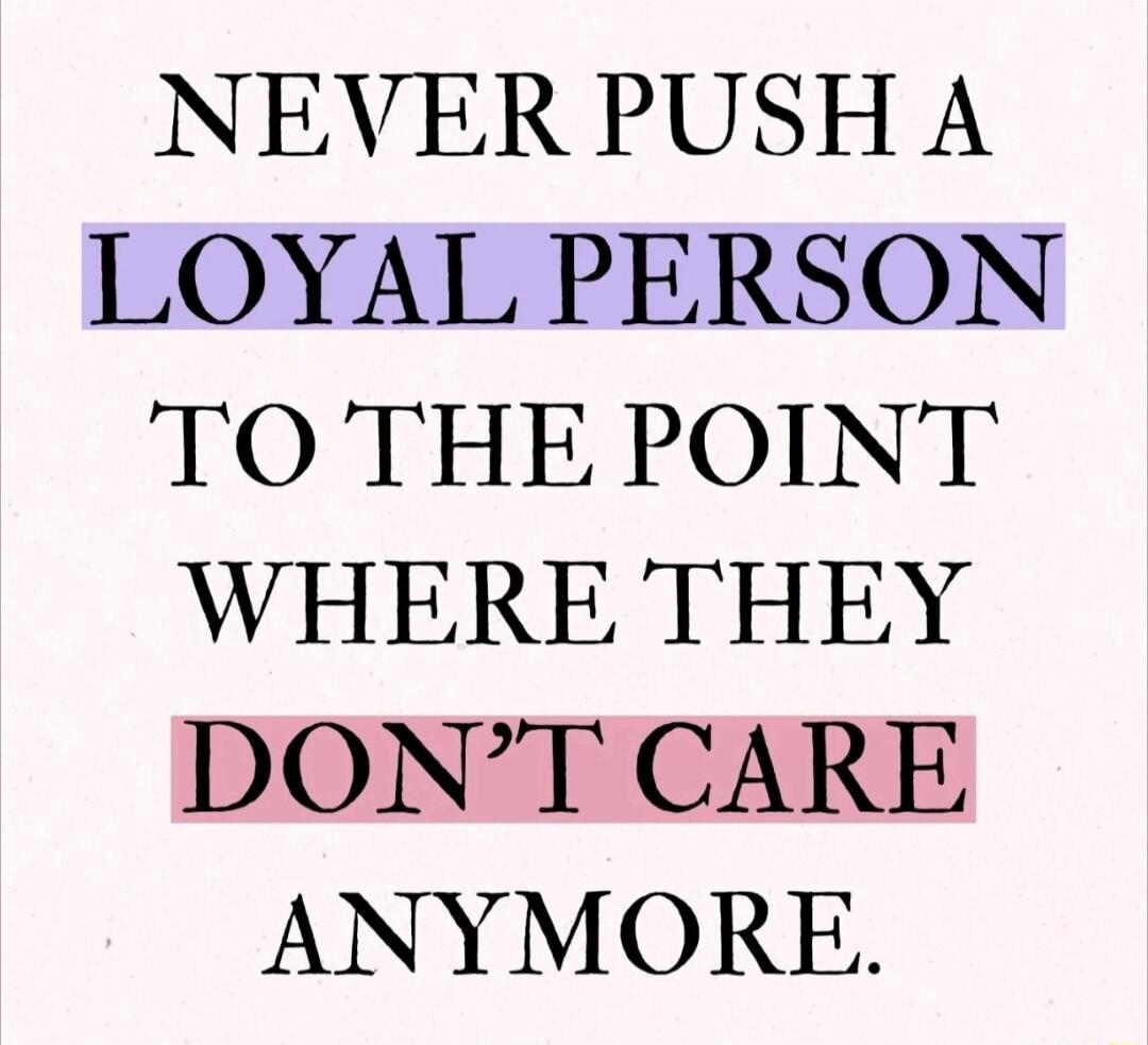 NEVER PUSH A LOYAL PERSON TO THE POINT WHERE THEY DON'T CARE ANYMORE.