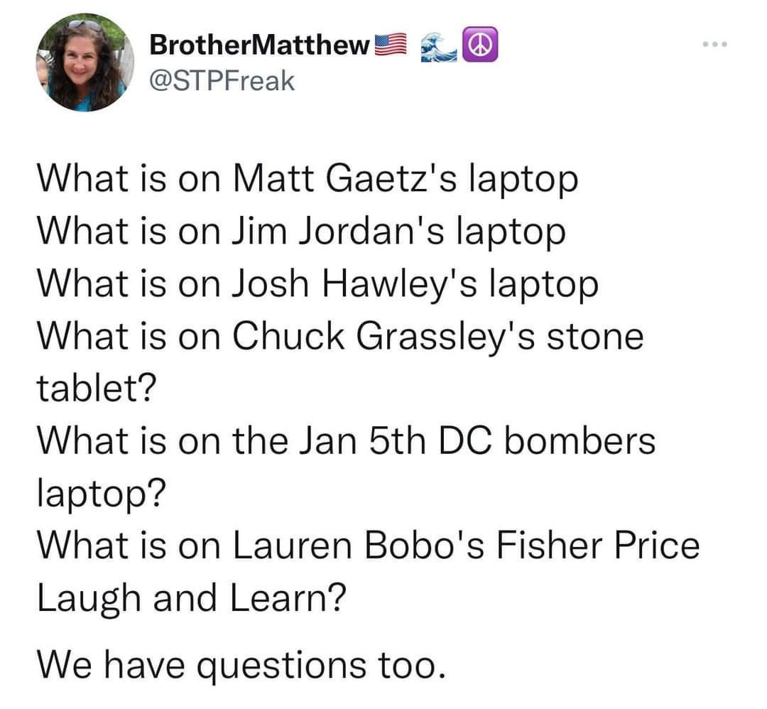 BrotherMatthew z_ STPFreak What is on Matt Gaetzs laptop What is on Jim Jordans laptop What is on Josh Hawleys laptop What is on Chuck Grassleys stone tablet What is on the Jan 5th DC bombers laptop What is on Lauren Bobos Fisher Price Laugh and Learn We have questions too