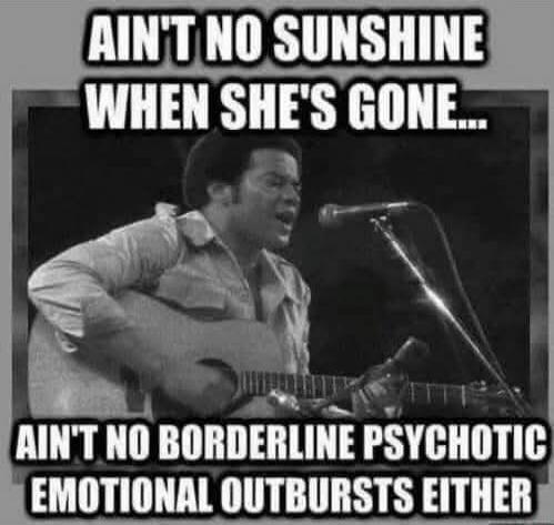 Ain't no sunshine when she's gone... Ain't no borderline psychotic emotional outbursts either