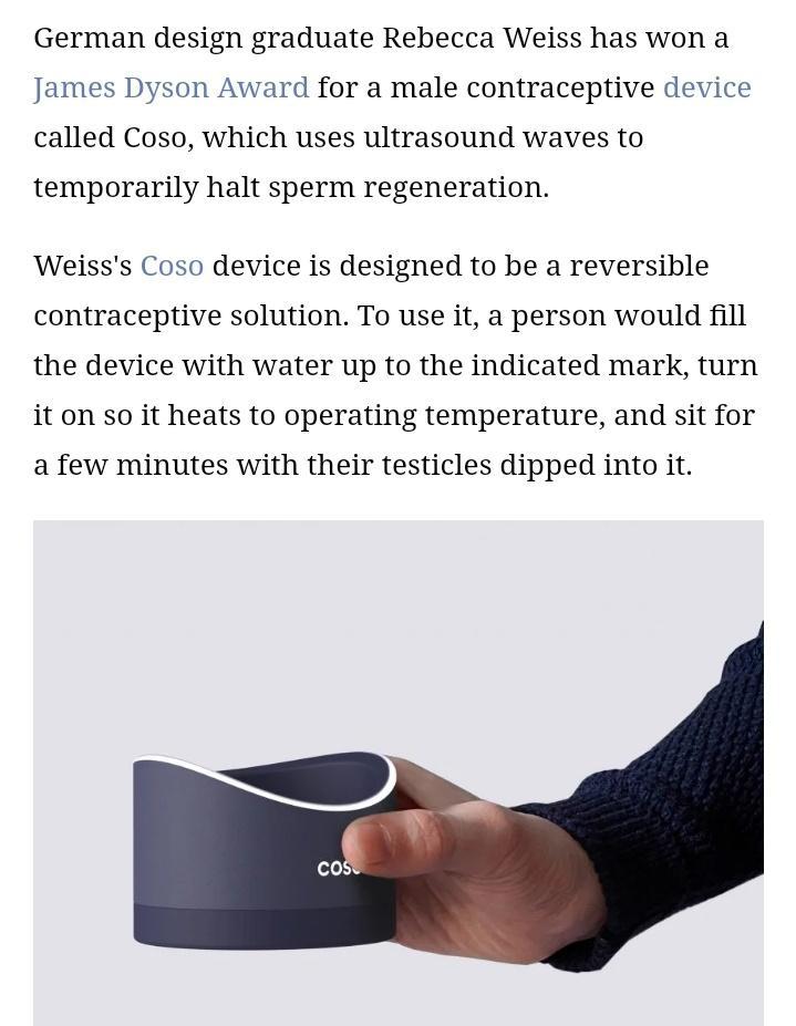 German design graduate Rebecca Weiss has won a James Dyson Award for a male contraceptive device called Coso which uses ultrasound waves to temporarily halt sperm regeneration Weisss Coso device is designed to be a reversible contraceptive solution To use it a person would fill the device with water up to the indicated mark turn it on so it heats to operating temperature and sit for a few minutes 