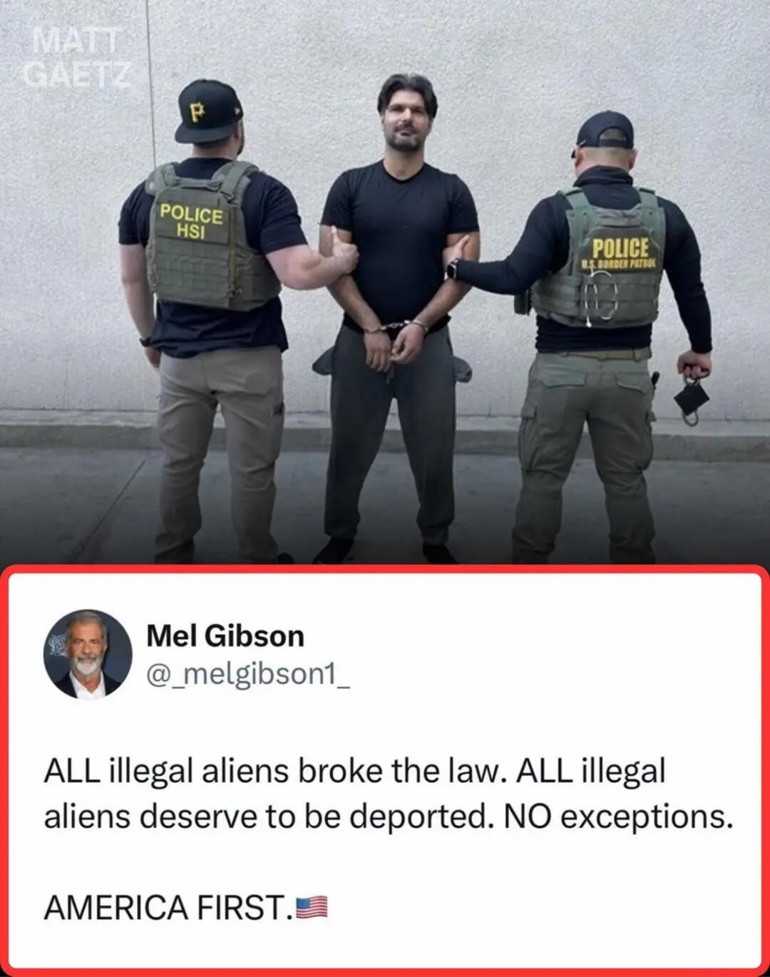 MATT GAETZ POLICE HSI POLICE U.S. BORDER PATROL Mel Gibson @_melgibson1_ ALL illegal aliens broke the law. ALL illegal aliens deserve to be deported. NO exceptions. AMERICA FIRST. 🇺🇸