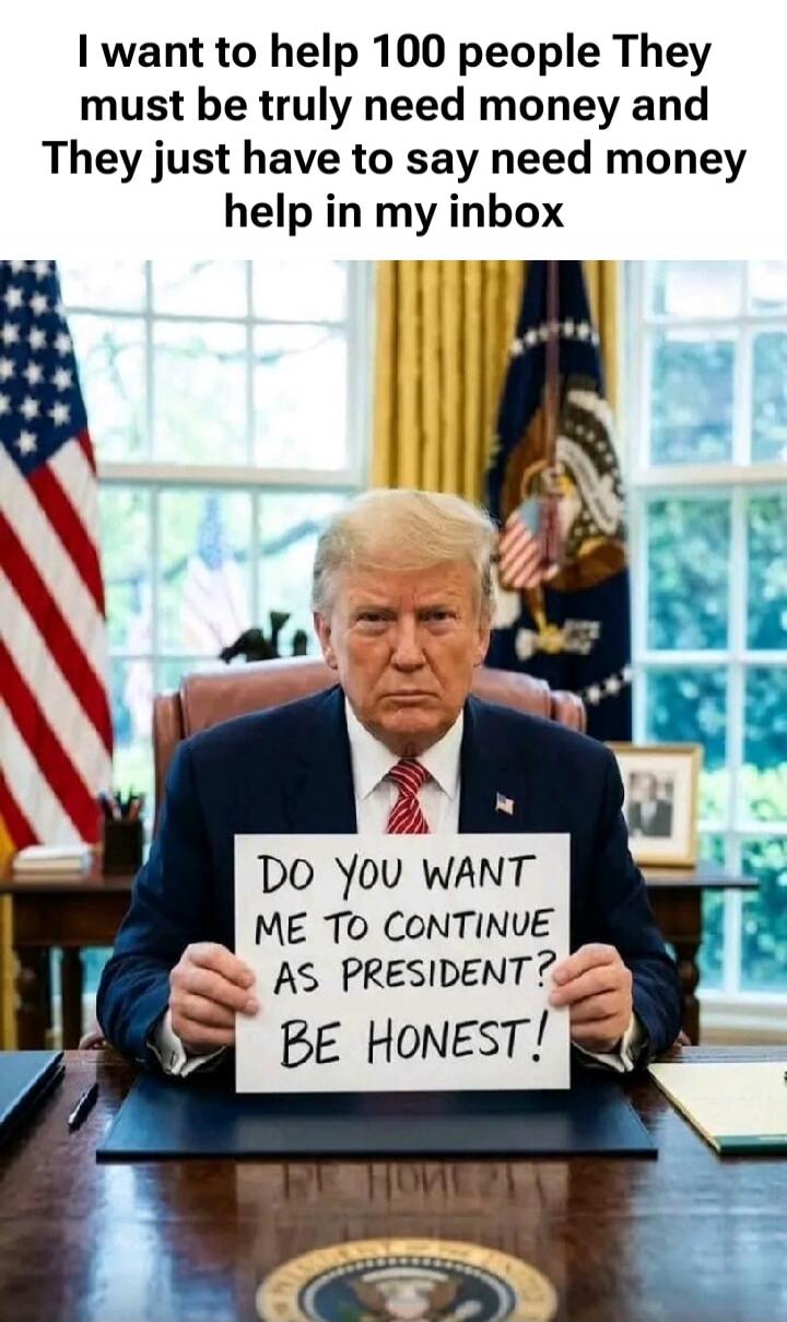 I want to help 100 people They must be truly need money and They just have to say need money help in my inbox DO YOU WANT ME TO CONTINUE AS PRESIDENT? BE HONEST!
