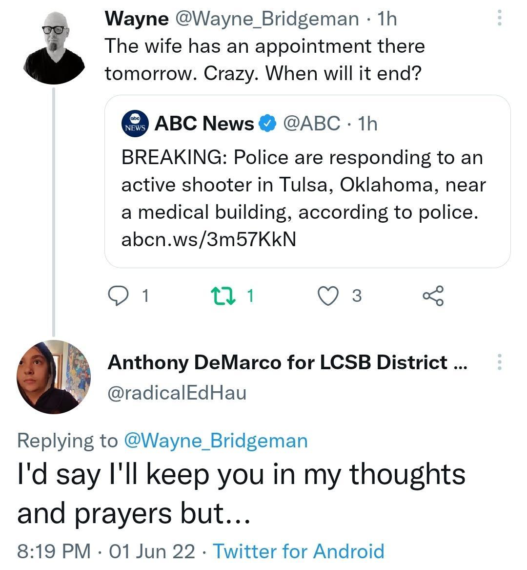 Wayne Wayne_Bridgeman 1h lgi The wife has an appointment there tomorrow Crazy When will it end ABC News ABC 1h BREAKING Police are responding to an active shooter in Tulsa Oklahoma near a medical building according to police abcnws3m5b57KKkN 1 a1 o R 3 Anthony DeMarco for LCSB District radicalEdHau Replying to Wayne_Bridgeman Id say Ill keep you in my thoughts and prayers but 819 PM 01 Jun 22 Twit
