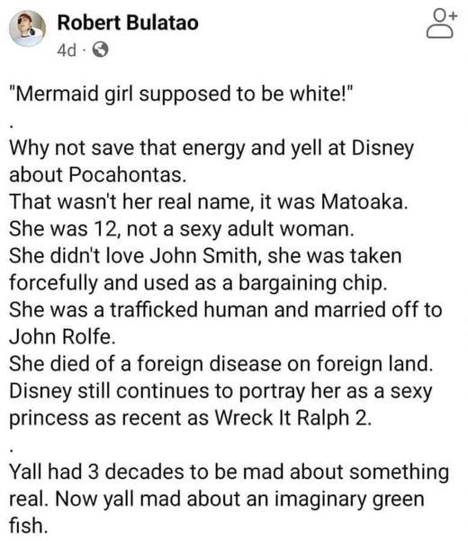 Robert Bulatao 4 Mermaid girl supposed to be white Why not save that energy and yell at Disney about Pocahontas That wasnt her real name it was Matoaka She was 12 not a sexy adult woman She didnt love John Smith she was taken forcefully and used as a bargaining chip She was a trafficked human and married off to John Rolfe She died of a foreign disease on foreign land Disney still continues to port